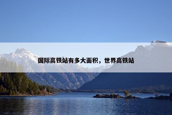 国际高铁站有多大面积，世界高铁站