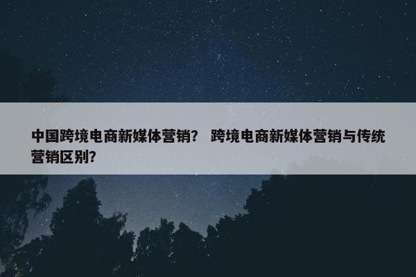 中国跨境电商新媒体营销？ 跨境电商新媒体营销与传统营销区别？