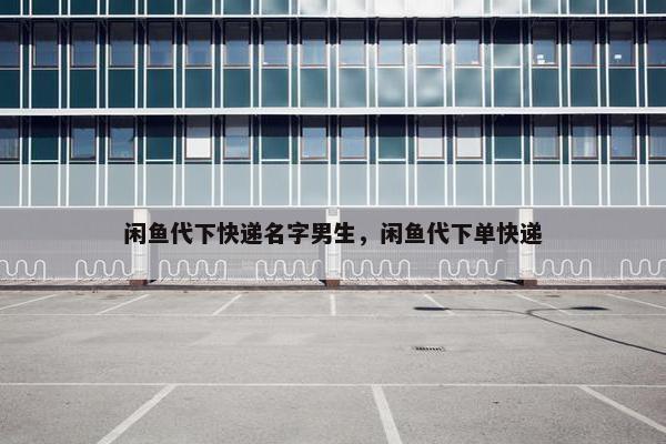 闲鱼代下快递名字男生，闲鱼代下单快递