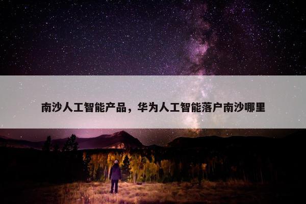 南沙人工智能产品，华为人工智能落户南沙哪里