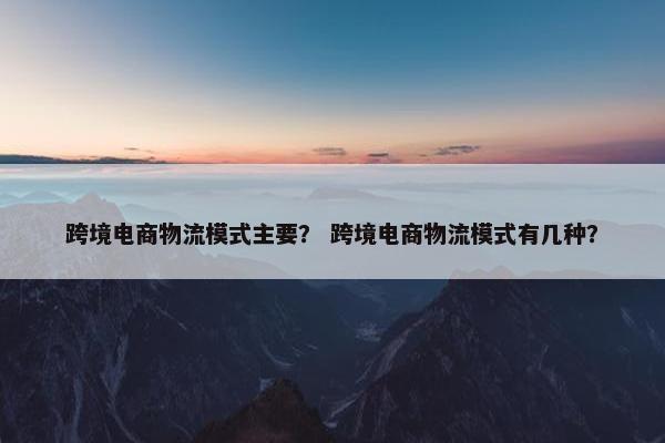 跨境电商物流模式主要？ 跨境电商物流模式有几种？