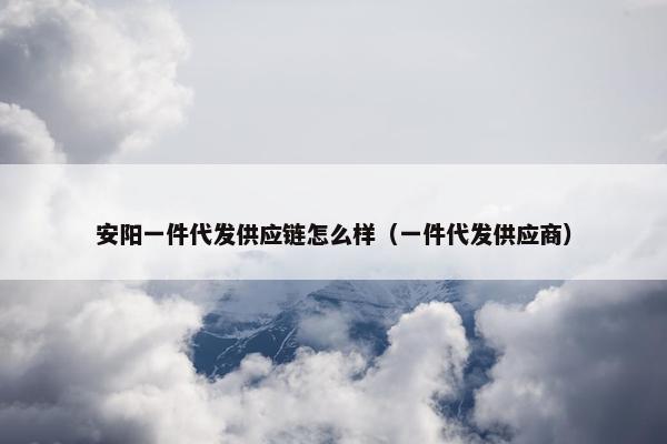 安阳一件代发供应链怎么样（一件代发供应商）