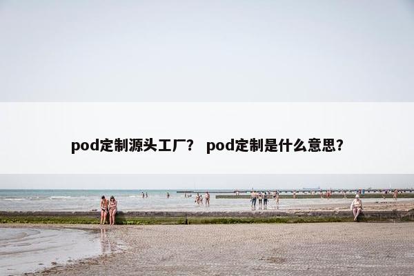 pod定制源头工厂？ pod定制是什么意思？
