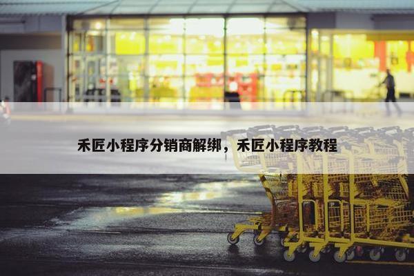 禾匠小程序分销商解绑，禾匠小程序教程