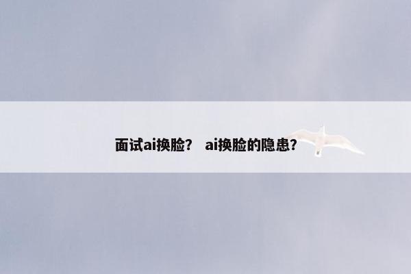 面试ai换脸？ ai换脸的隐患？