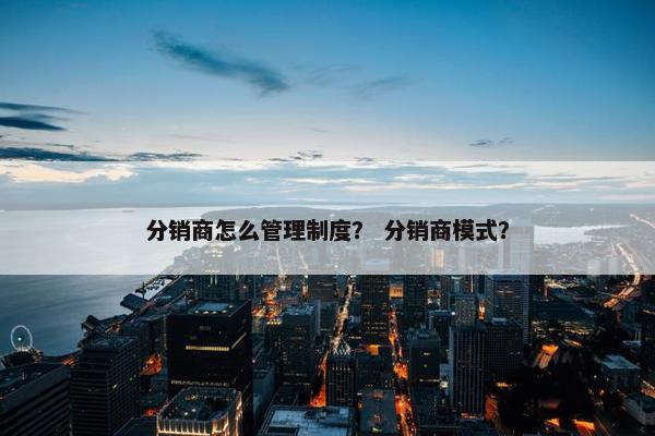 分销商怎么管理制度？ 分销商模式？