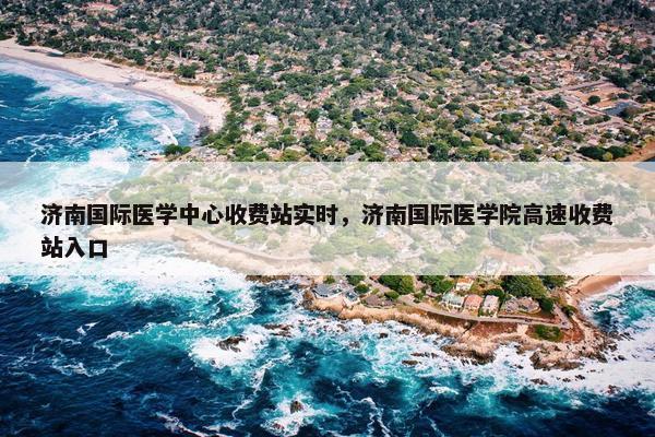 济南国际医学中心收费站实时，济南国际医学院高速收费站入口