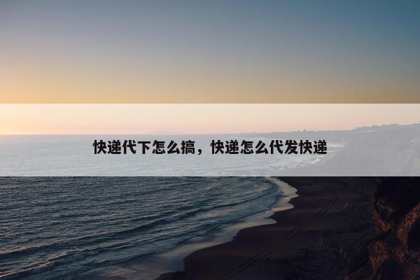 快递代下怎么搞，快递怎么代发快递