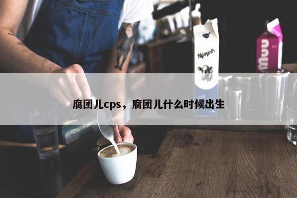 腐团儿cps，腐团儿什么时候出生
