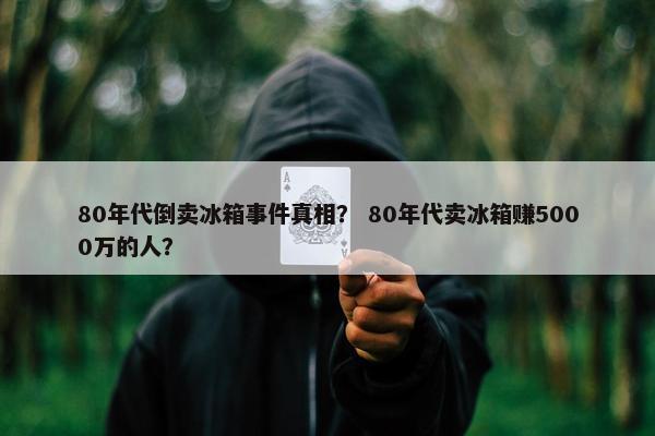 80年代倒卖冰箱事件真相？ 80年代卖冰箱赚5000万的人？
