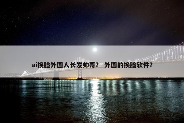 ai换脸外国人长发帅哥？ 外国的换脸软件？