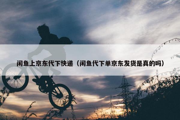 闲鱼上京东代下快递（闲鱼代下单京东发货是真的吗）
