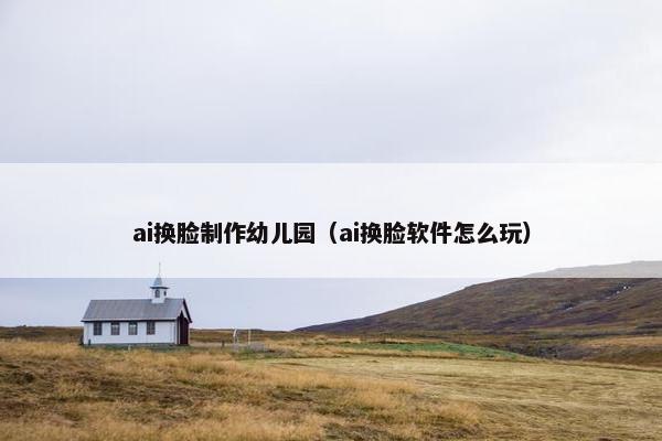 ai换脸制作幼儿园（ai换脸软件怎么玩）
