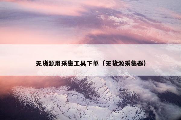 无货源用采集工具下单（无货源采集器）