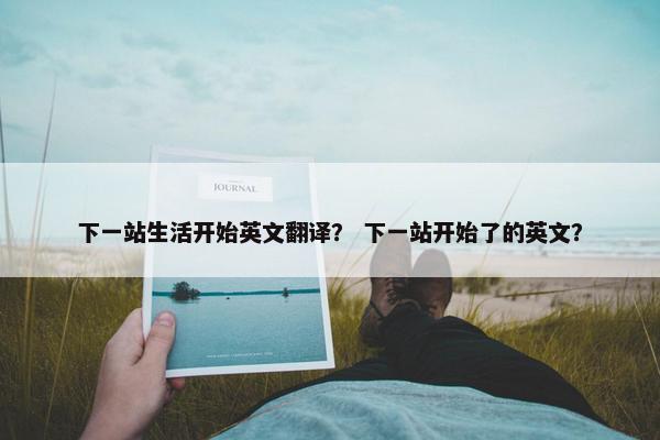 下一站生活开始英文翻译？ 下一站开始了的英文？