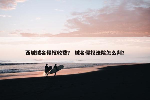 西城域名侵权收费？ 域名侵权法院怎么判？