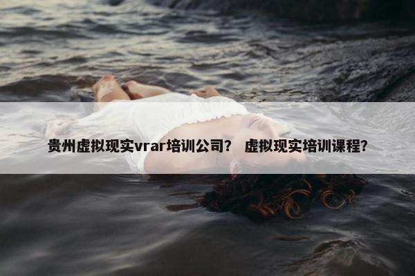 贵州虚拟现实vrar培训公司？ 虚拟现实培训课程？
