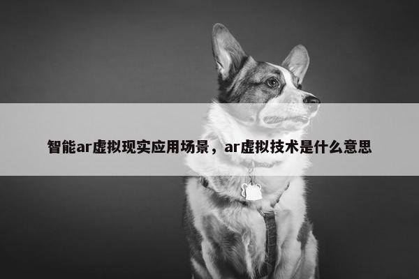智能ar虚拟现实应用场景，ar虚拟技术是什么意思