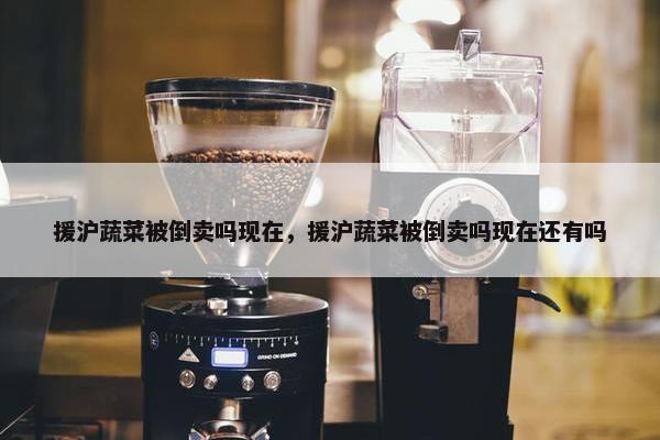 援沪蔬菜被倒卖吗现在，援沪蔬菜被倒卖吗现在还有吗