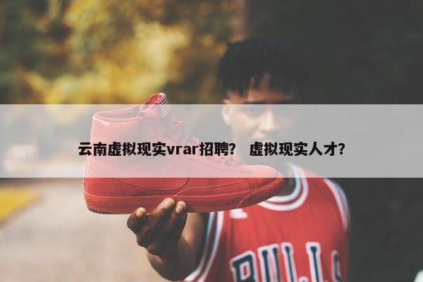云南虚拟现实vrar招聘？ 虚拟现实人才？