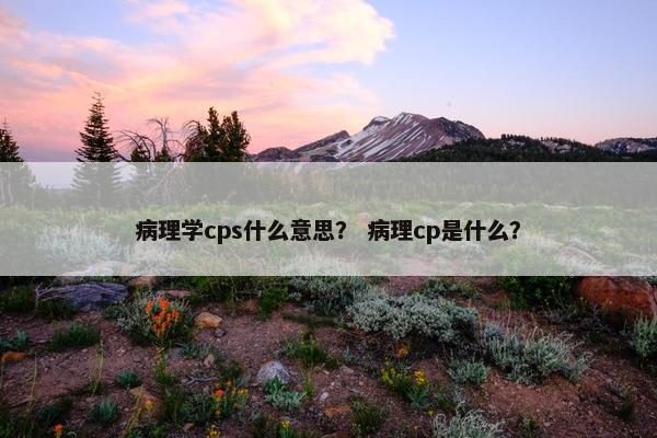 病理学cps什么意思？ 病理cp是什么？