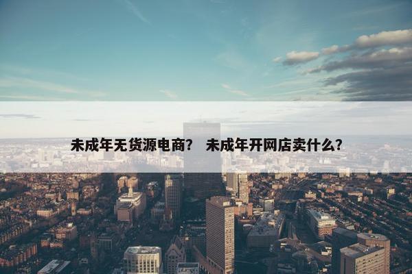 未成年无货源电商？ 未成年开网店卖什么？