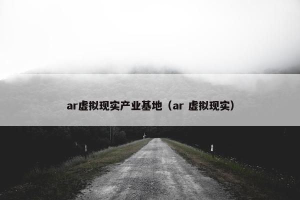 ar虚拟现实产业基地（ar 虚拟现实）