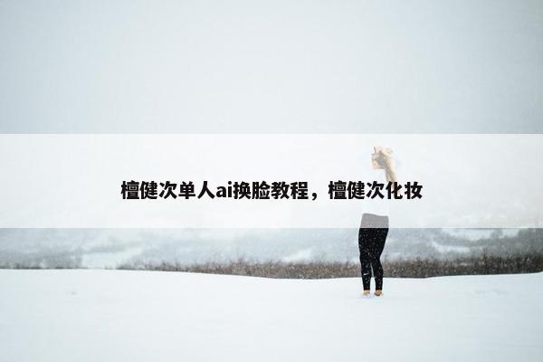 檀健次单人ai换脸教程，檀健次化妆