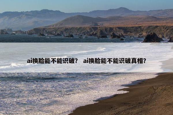 ai换脸能不能识破？ ai换脸能不能识破真相？