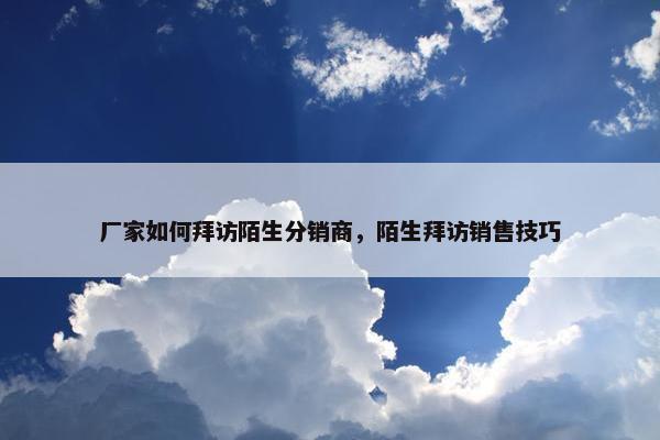 厂家如何拜访陌生分销商，陌生拜访销售技巧