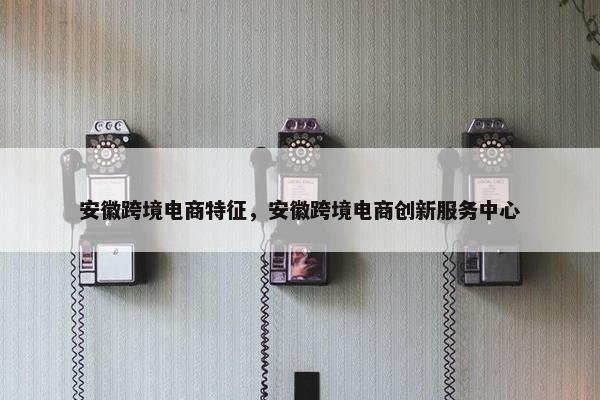 安徽跨境电商特征，安徽跨境电商创新服务中心