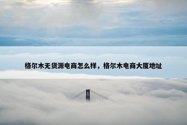 格尔木无货源电商怎么样，格尔木电商大厦地址