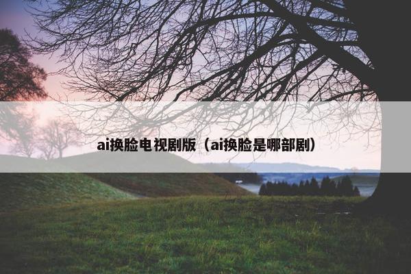 ai换脸电视剧版（ai换脸是哪部剧）