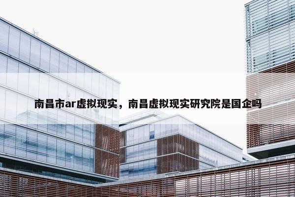 南昌市ar虚拟现实，南昌虚拟现实研究院是国企吗