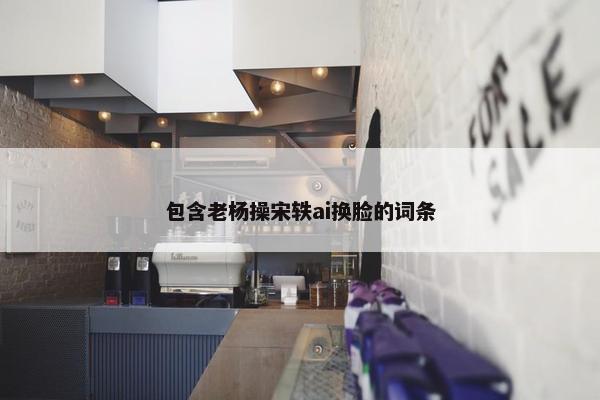 包含老杨操宋轶ai换脸的词条