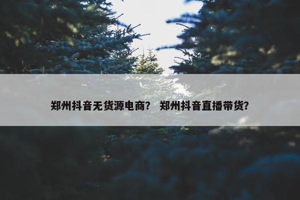 郑州抖音无货源电商？ 郑州抖音直播带货？