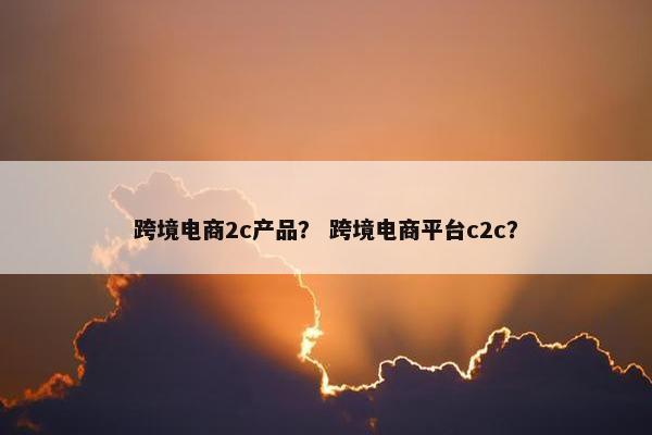跨境电商2c产品？ 跨境电商平台c2c？
