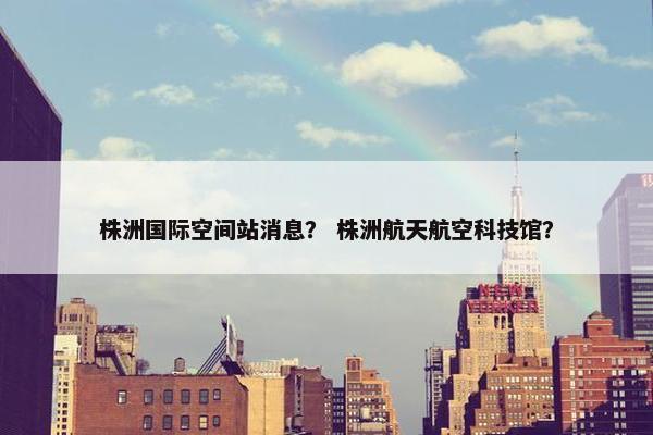 株洲国际空间站消息？ 株洲航天航空科技馆？