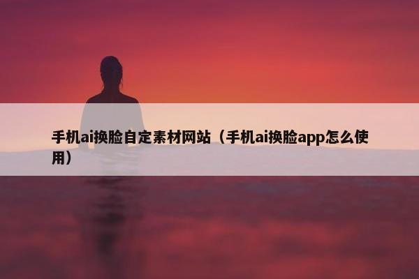 手机ai换脸自定素材网站（手机ai换脸app怎么使用）