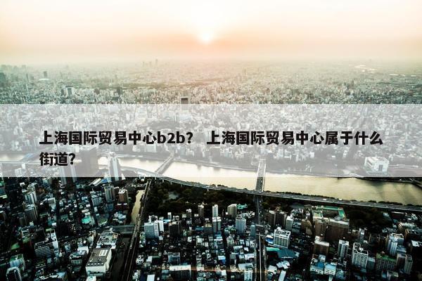 上海国际贸易中心b2b？ 上海国际贸易中心属于什么街道？