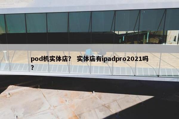 pod机实体店？ 实体店有ipadpro2021吗？