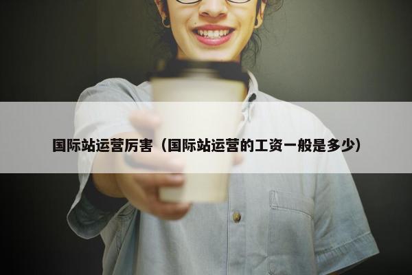 国际站运营厉害（国际站运营的工资一般是多少）