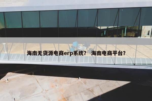 海南无货源电商erp系统？ 海南电商平台？