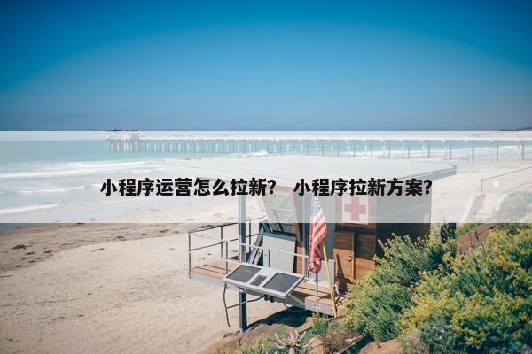 小程序运营怎么拉新？ 小程序拉新方案？