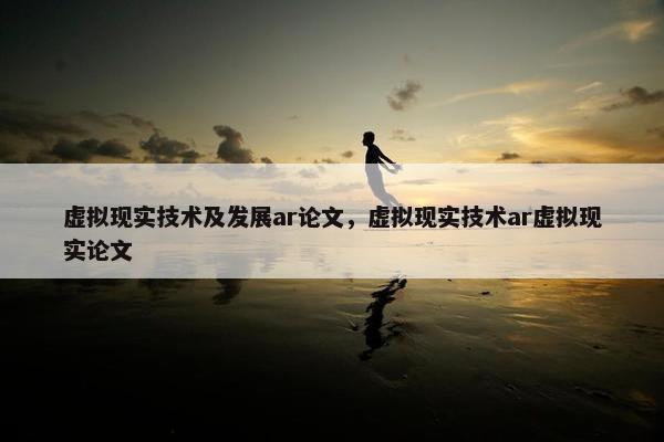虚拟现实技术及发展ar论文，虚拟现实技术ar虚拟现实论文