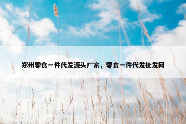 郑州零食一件代发源头厂家，零食一件代发批发网