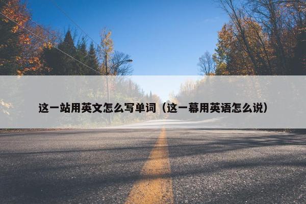 这一站用英文怎么写单词（这一幕用英语怎么说）