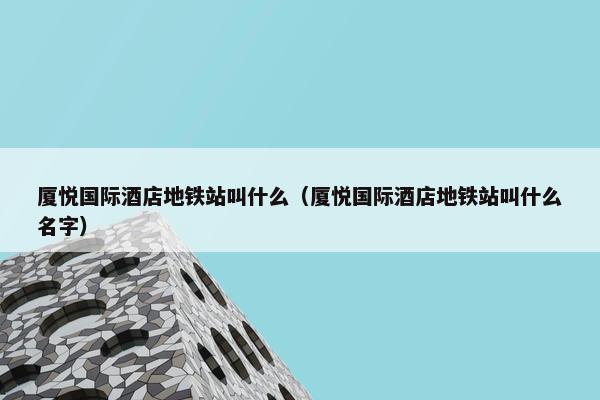 厦悦国际酒店地铁站叫什么（厦悦国际酒店地铁站叫什么名字）
