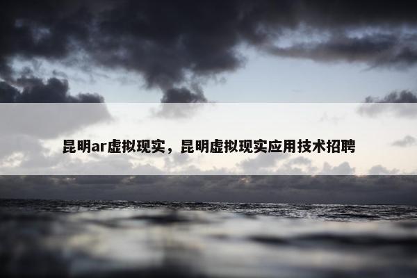 昆明ar虚拟现实，昆明虚拟现实应用技术招聘