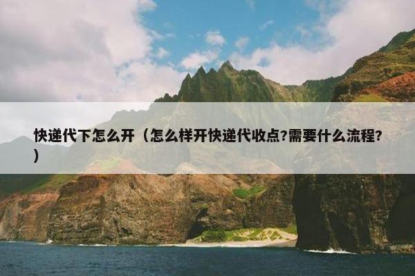 快递代下怎么开（怎么样开快递代收点?需要什么流程?）